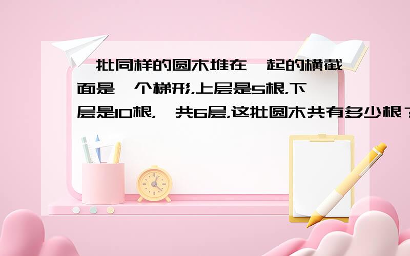 一批同样的圆木堆在一起的横截面是一个梯形，上层是5根，下层是10根，一共6层，这批圆木共有多少根？