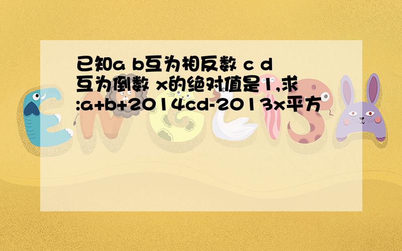 已知a b互为相反数 c d互为倒数 x的绝对值是1,求:a+b+2014cd-2013x平方