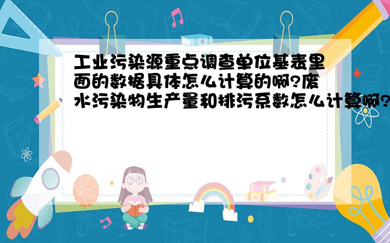 工业污染源重点调查单位基表里面的数据具体怎么计算的啊?废水污染物生产量和排污系数怎么计算啊?