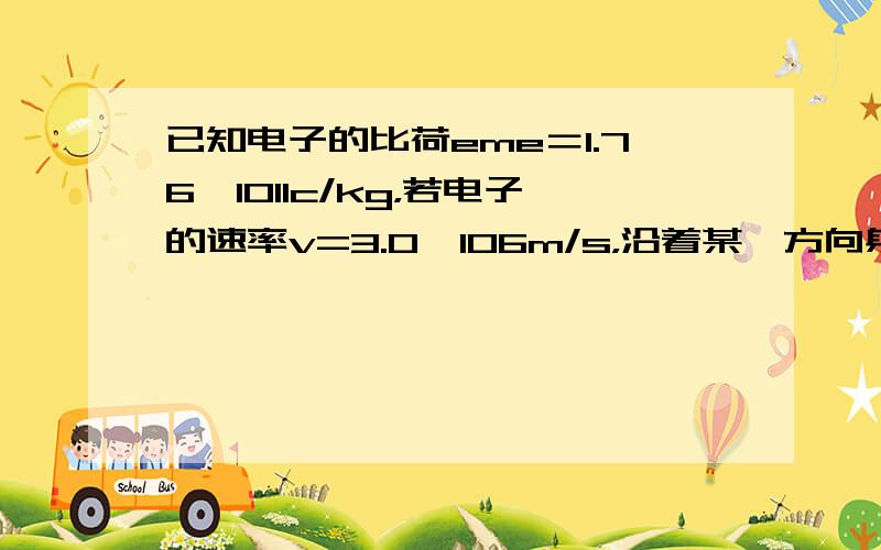 已知电子的比荷eme＝1.76×1011c/kg，若电子的速率v=3.0×106m/s，沿着某一方向射入B=0.10T的