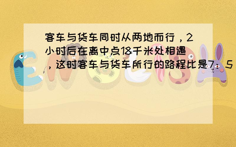 客车与货车同时从两地而行，2小时后在离中点18千米处相遇，这时客车与货车所行的路程比是7：5，客车与货车的速度分别是多少