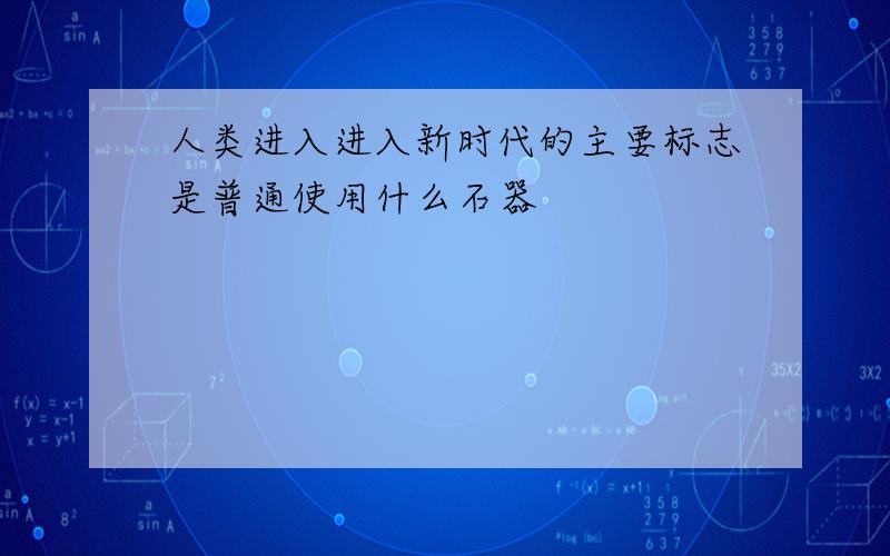 人类进入进入新时代的主要标志是普通使用什么石器