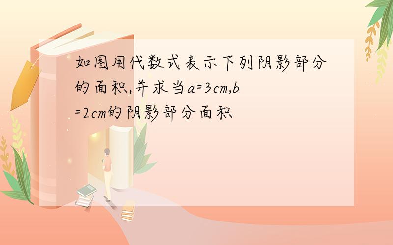 如图用代数式表示下列阴影部分的面积,并求当a=3cm,b=2cm的阴影部分面积