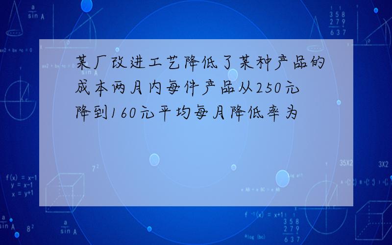 某厂改进工艺降低了某种产品的成本两月内每件产品从250元降到160元平均每月降低率为