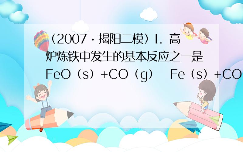 （2007•揭阳二模）I．高炉炼铁中发生的基本反应之一是FeO（s）+CO（g）⇋Fe（s）+CO2（g）△H＞0．其平