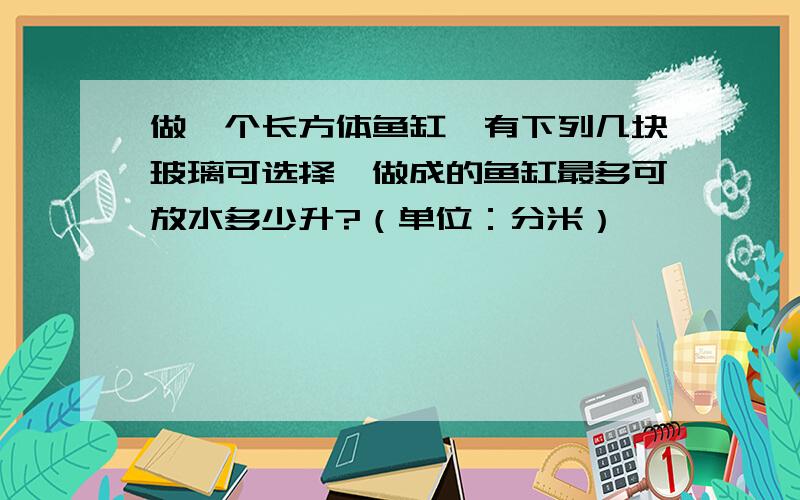 做一个长方体鱼缸,有下列几块玻璃可选择,做成的鱼缸最多可放水多少升?（单位：分米）