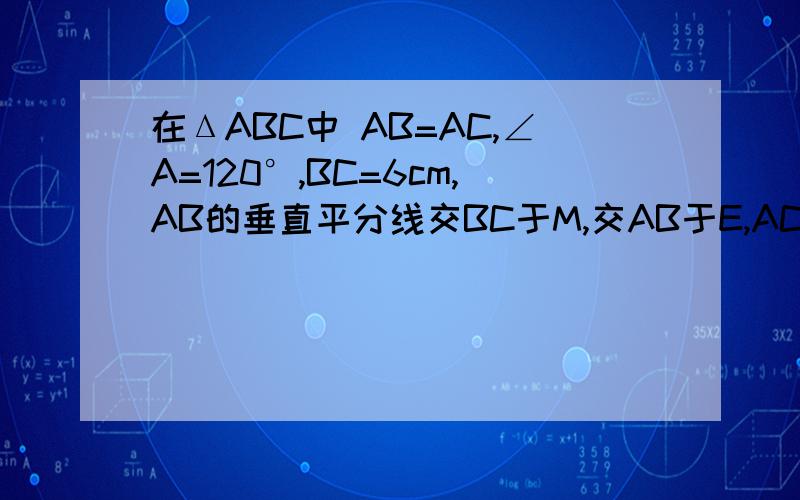 在ΔABC中 AB=AC,∠A=120°,BC=6cm,AB的垂直平分线交BC于M,交AB于E,AC的垂直平分线交BC于