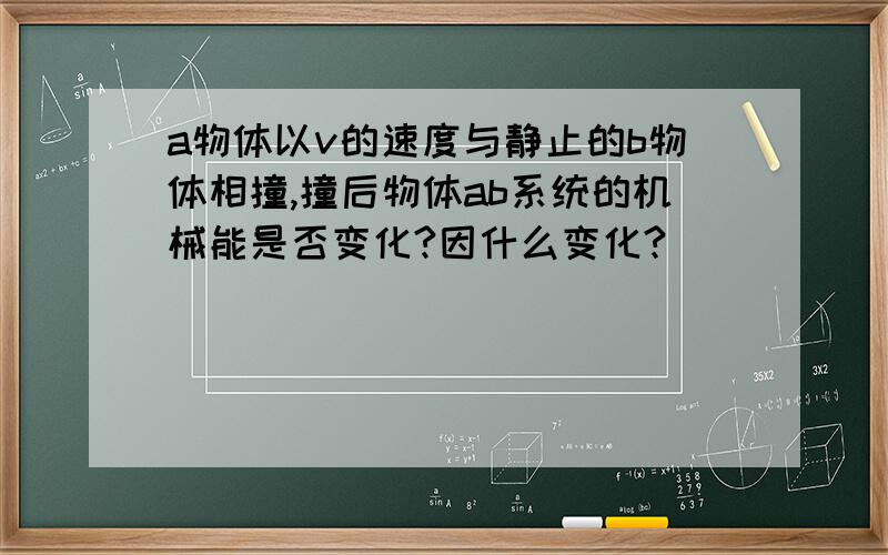 a物体以v的速度与静止的b物体相撞,撞后物体ab系统的机械能是否变化?因什么变化?