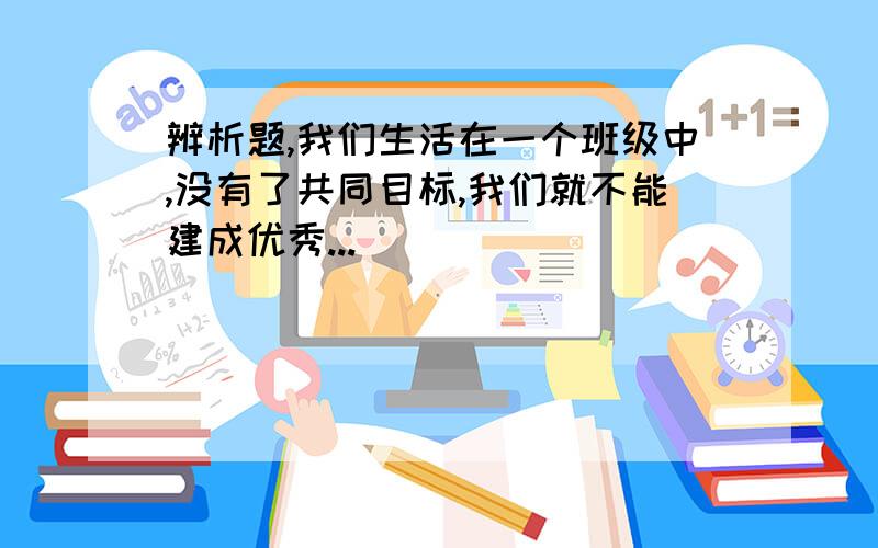 辨析题,我们生活在一个班级中,没有了共同目标,我们就不能建成优秀...