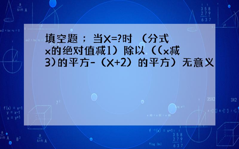 填空题 ；当X=?时 （分式x的绝对值减1）除以（(x减3)的平方-（X+2）的平方）无意义