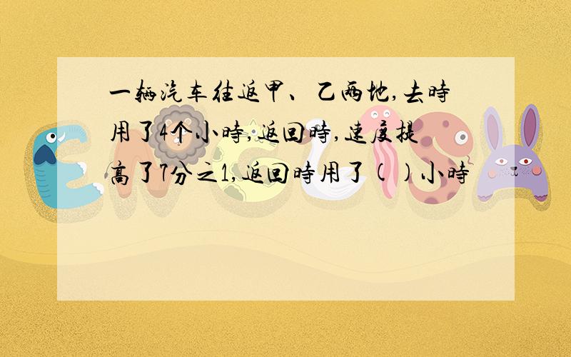 一辆汽车往返甲、乙两地,去时用了4个小时,返回时,速度提高了7分之1,返回时用了()小时