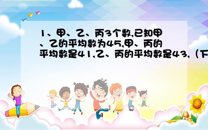 1、甲、乙、丙3个数,已知甲、乙的平均数为45,甲、丙的平均数是41,乙、丙的平均数是43,（下边补充）