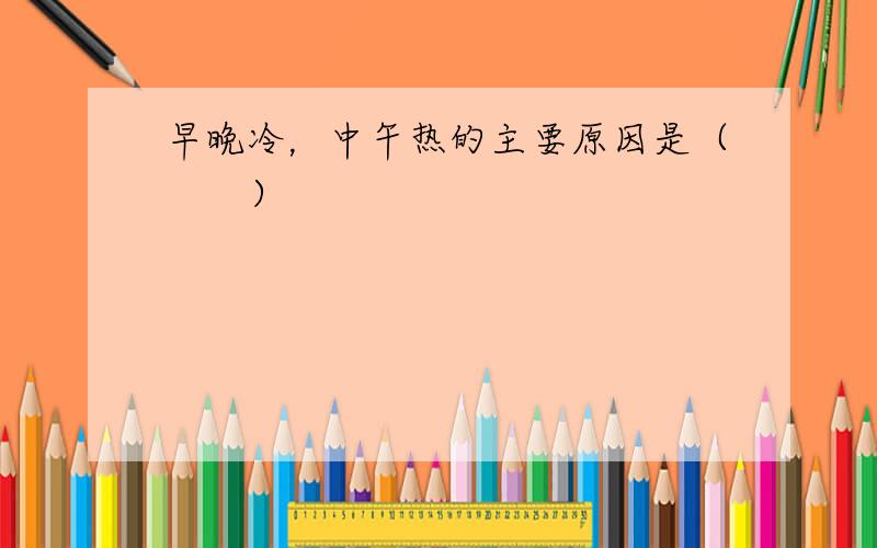 早晚冷，中午热的主要原因是（　　）