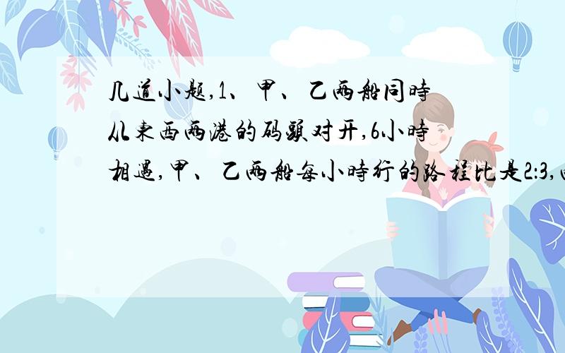 几道小题,1、甲、乙两船同时从东西两港的码头对开,6小时相遇,甲、乙两船每小时行的路程比是2：3,两船相遇后,乙船继续往