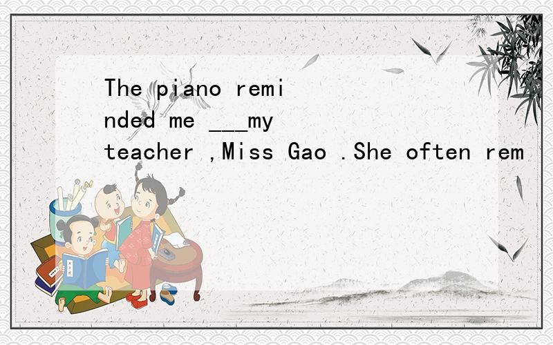 The piano reminded me ___my teacher ,Miss Gao .She often rem