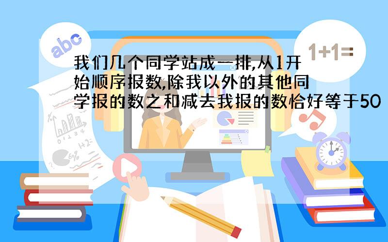 我们几个同学站成一排,从1开始顺序报数,除我以外的其他同学报的数之和减去我报的数恰好等于50