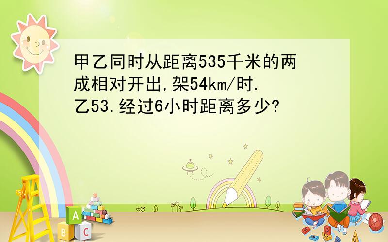 甲乙同时从距离535千米的两成相对开出,架54km/时.乙53.经过6小时距离多少?