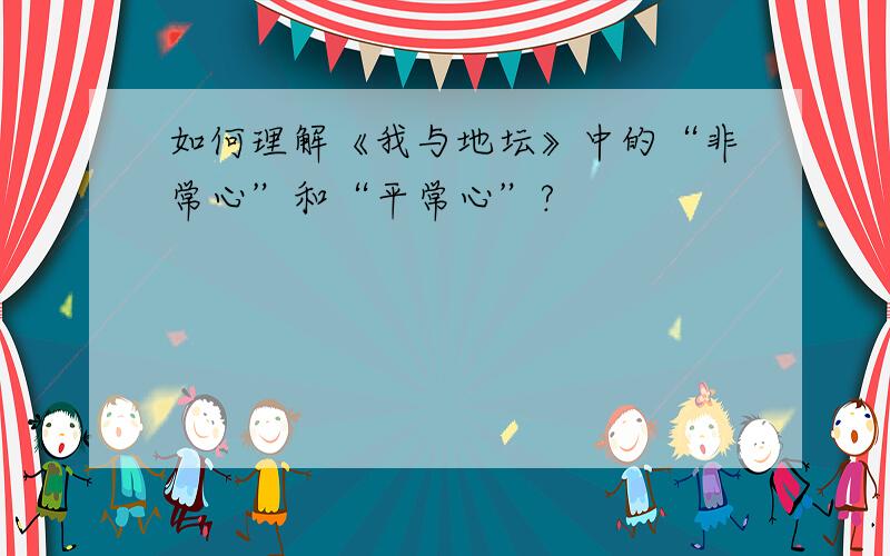 如何理解《我与地坛》中的“非常心”和“平常心”?