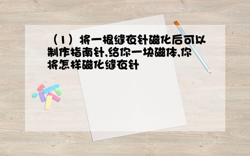 （1）将一根缝衣针磁化后可以制作指南针,给你一块磁体,你将怎样磁化缝衣针