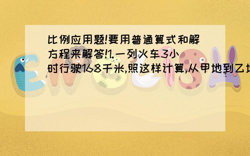 比例应用题!要用普通算式和解方程来解答!1.一列火车3小时行驶168千米,照这样计算,从甲地到乙地行驶5小时,甲乙两地相