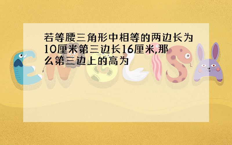 若等腰三角形中相等的两边长为10厘米第三边长16厘米,那么第三边上的高为