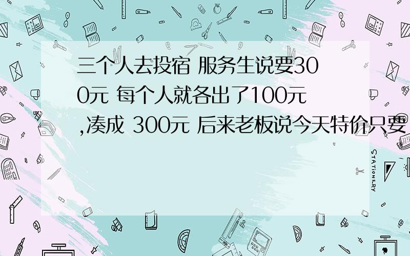 三个人去投宿 服务生说要300元 每个人就各出了100元,凑成 300元 后来老板说今天特价只要 250元 於是老板叫服