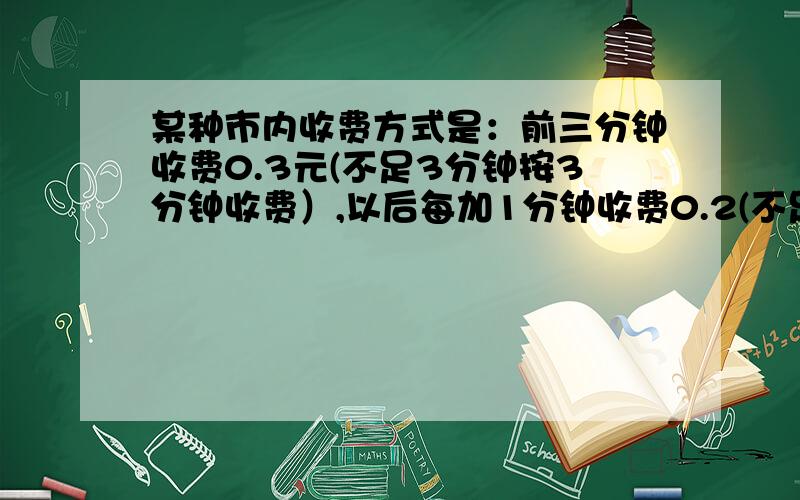 某种市内收费方式是：前三分钟收费0.3元(不足3分钟按3分钟收费）,以后每加1分钟收费0.2(不足1分钟按1分