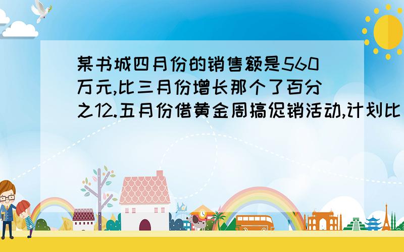 某书城四月份的销售额是560万元,比三月份增长那个了百分之12.五月份借黄金周搞促销活动,计划比四月份再