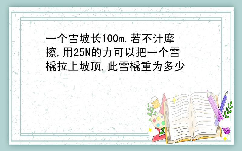 一个雪坡长100m,若不计摩擦,用25N的力可以把一个雪橇拉上坡顶,此雪橇重为多少