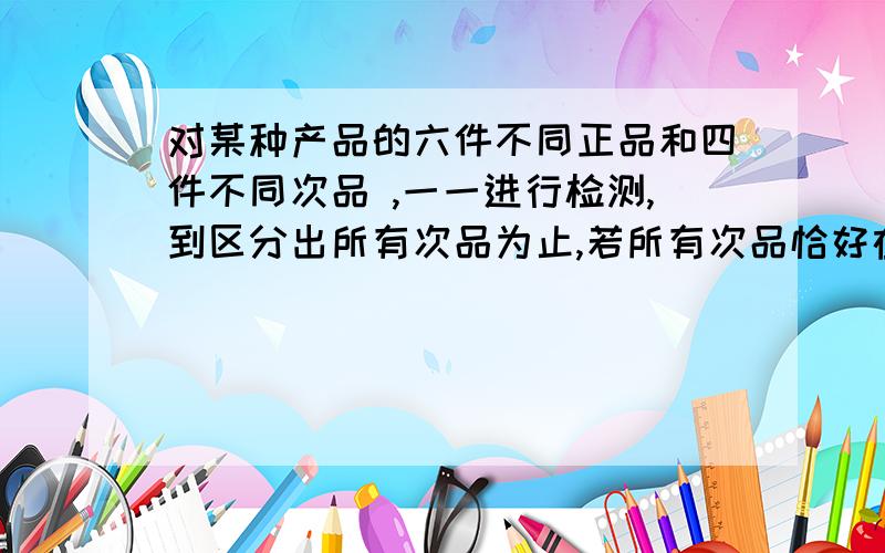 对某种产品的六件不同正品和四件不同次品 ,一一进行检测,到区分出所有次品为止,若所有次品恰好在第五次