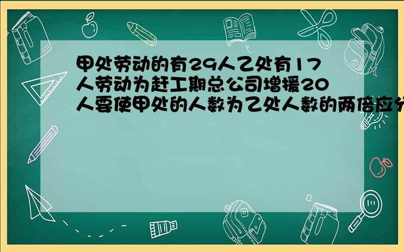 甲处劳动的有29人乙处有17人劳动为赶工期总公司增援20人要使甲处的人数为乙处人数的两倍应分别调往甲处,