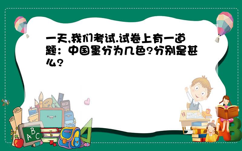 一天,我们考试.试卷上有一道题：中国墨分为几色?分别是甚么?