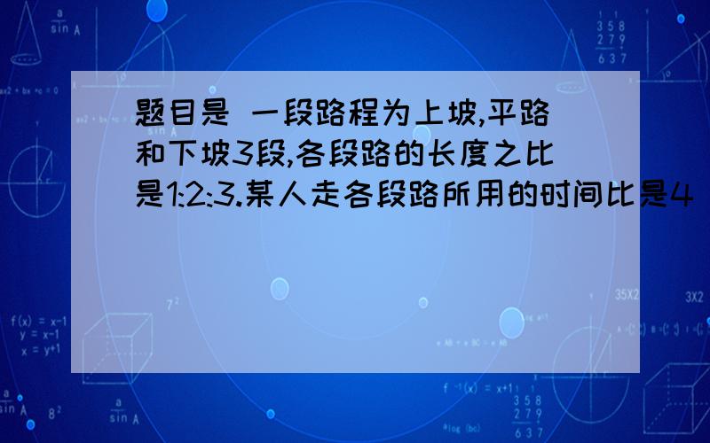 题目是 一段路程为上坡,平路和下坡3段,各段路的长度之比是1:2:3.某人走各段路所用的时间比是4