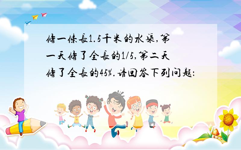 修一条长1.5千米的水渠,第一天修了全长的1/5,第二天修了全长的45%.请回答下列问题：