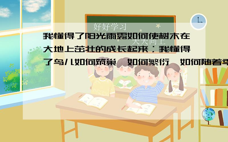 我懂得了阳光雨露如何使树木在大地上茁壮的成长起来；我懂得了鸟儿如何筑巢,如何繁衍,如何随着季节的变化而迁徒；也懂得了松鼠