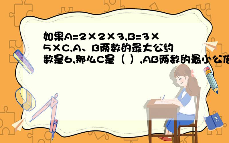 如果A=2×2×3,B=3×5×C,A、B两数的最大公约数是6,那么C是（ ）,AB两数的最小公倍数是（ ）