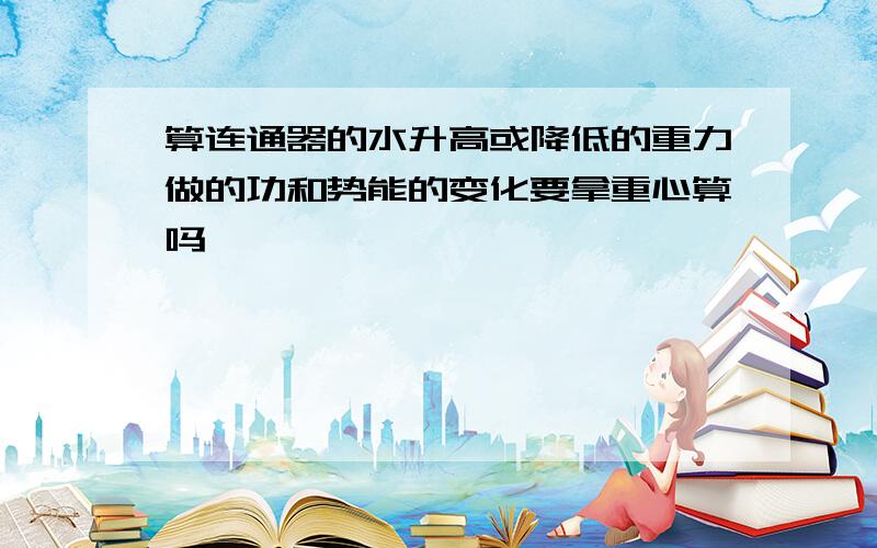 算连通器的水升高或降低的重力做的功和势能的变化要拿重心算吗