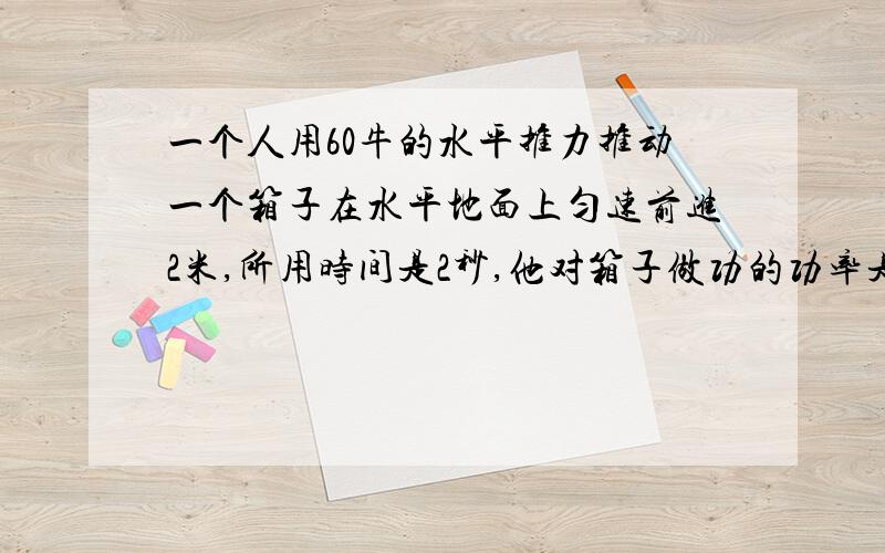 一个人用60牛的水平推力推动一个箱子在水平地面上匀速前进2米,所用时间是2秒,他对箱子做功的功率是?