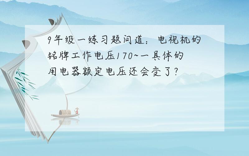 9年级一练习题问道：电视机的铭牌工作电压170~一具体的用电器额定电压还会变了?