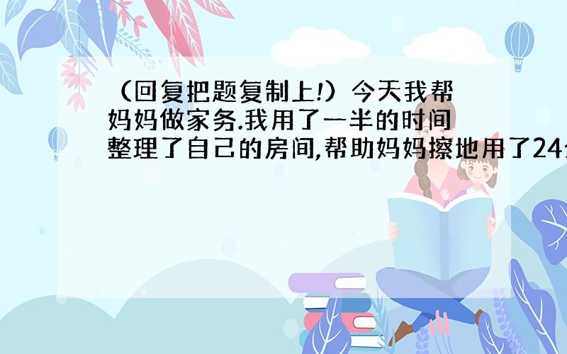 （回复把题复制上!）今天我帮妈妈做家务.我用了一半的时间整理了自己的房间,帮助妈妈擦地用了24分钟,擦地的时间正好是整理