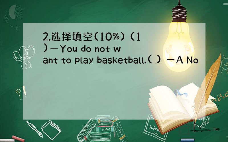 2.选择填空(10%) (1)—You do not want to play basketball.( ) —A No