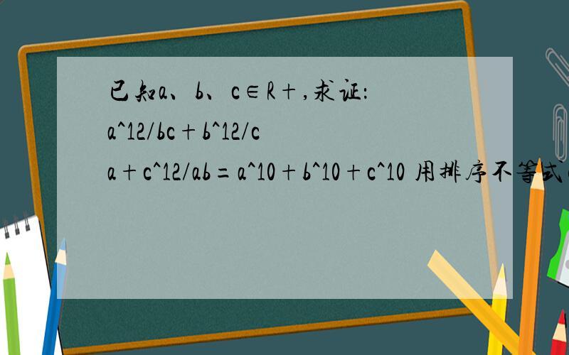 已知a、b、c∈R+,求证：a^12/bc+b^12/ca+c^12/ab=a^10+b^10+c^10 用排序不等式解