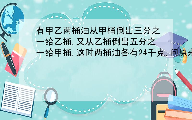 有甲乙两桶油从甲桶倒出三分之一给乙桶,又从乙桶倒出五分之一给甲桶,这时两桶油各有24千克,问原来它们各有几千克