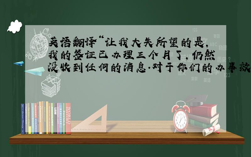 英语翻译“让我大失所望的是,我的签证已办理三个月了,仍然没收到任何的消息.对于你们的办事效率,我严重的怀疑!”翻译上面一