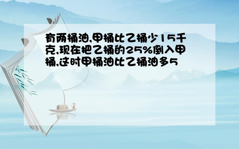 有两桶油,甲桶比乙桶少15千克,现在把乙桶的25%倒入甲桶,这时甲桶油比乙桶油多5