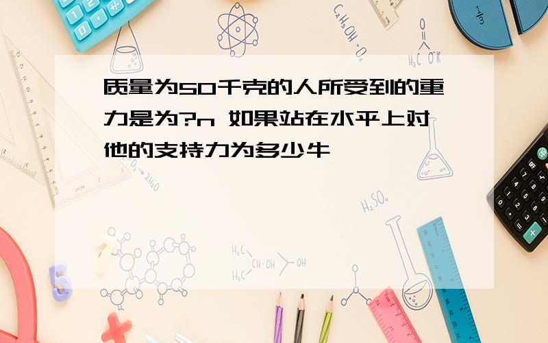 质量为50千克的人所受到的重力是为?n 如果站在水平上对他的支持力为多少牛