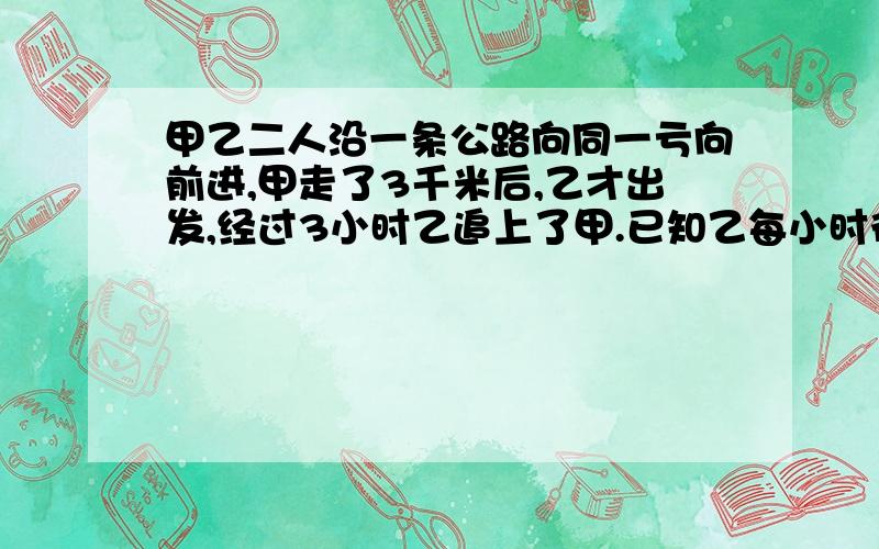 甲乙二人沿一条公路向同一亏向前进,甲走了3千米后,乙才出发,经过3小时乙追上了甲.已知乙每小时行5千米,甲每小时行多少千