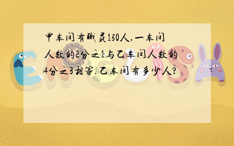 甲车间有职员150人,一车间人数的2分之1与乙车间人数的4分之3相等.乙车间有多少人?