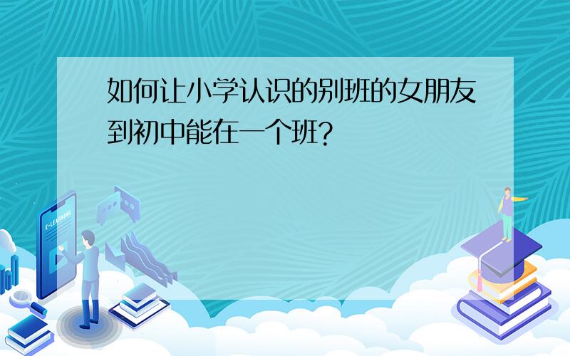 如何让小学认识的别班的女朋友到初中能在一个班?