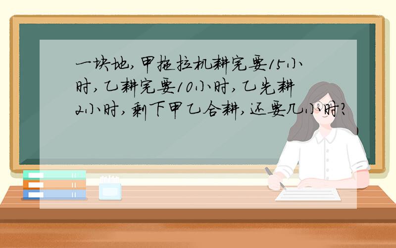 一块地,甲拖拉机耕完要15小时,乙耕完要10小时,乙先耕2小时,剩下甲乙合耕,还要几小时?